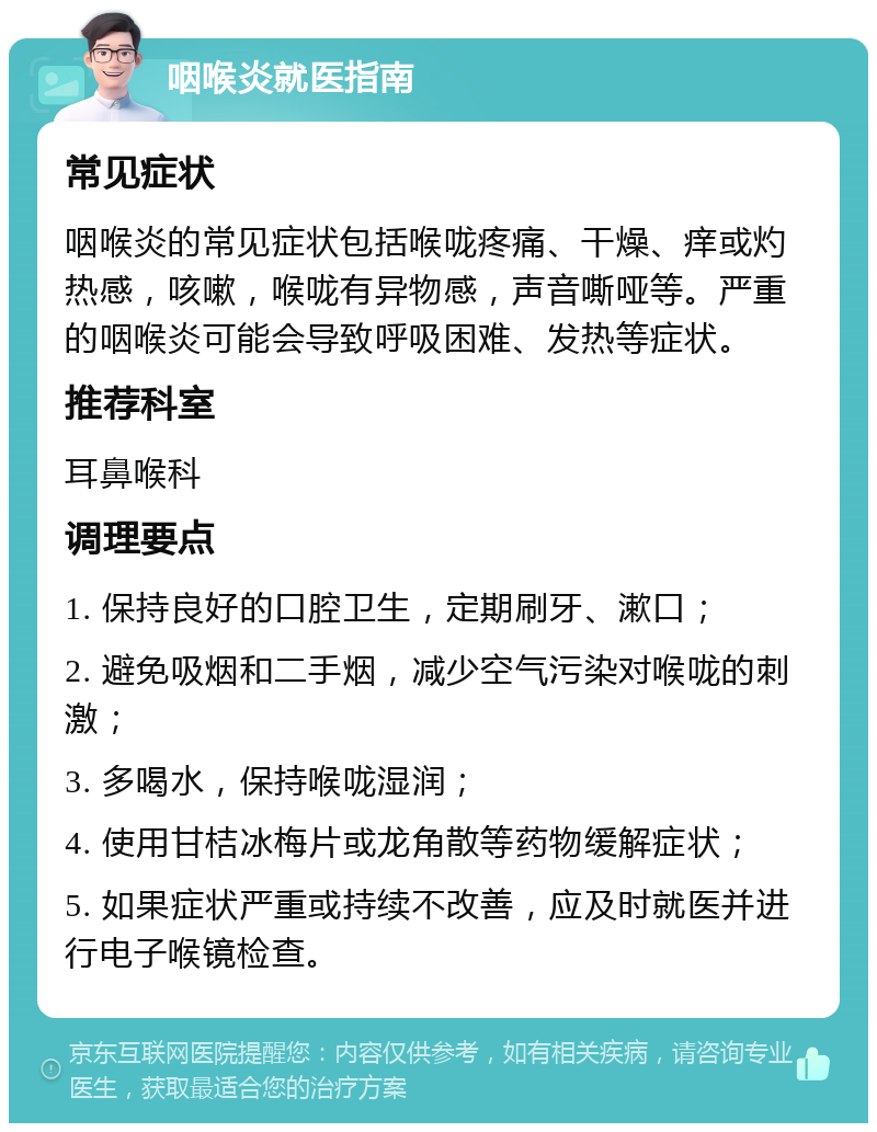 咽喉炎就医指南 常见症状 咽喉炎的常见症状包括喉咙疼痛、干燥、痒或灼热感，咳嗽，喉咙有异物感，声音嘶哑等。严重的咽喉炎可能会导致呼吸困难、发热等症状。 推荐科室 耳鼻喉科 调理要点 1. 保持良好的口腔卫生，定期刷牙、漱口； 2. 避免吸烟和二手烟，减少空气污染对喉咙的刺激； 3. 多喝水，保持喉咙湿润； 4. 使用甘桔冰梅片或龙角散等药物缓解症状； 5. 如果症状严重或持续不改善，应及时就医并进行电子喉镜检查。