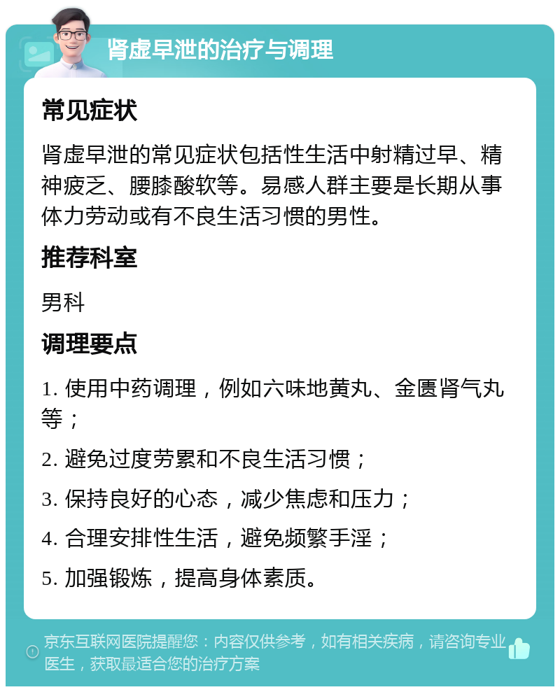 肾虚早泄的治疗与调理 常见症状 肾虚早泄的常见症状包括性生活中射精过早、精神疲乏、腰膝酸软等。易感人群主要是长期从事体力劳动或有不良生活习惯的男性。 推荐科室 男科 调理要点 1. 使用中药调理，例如六味地黄丸、金匮肾气丸等； 2. 避免过度劳累和不良生活习惯； 3. 保持良好的心态，减少焦虑和压力； 4. 合理安排性生活，避免频繁手淫； 5. 加强锻炼，提高身体素质。