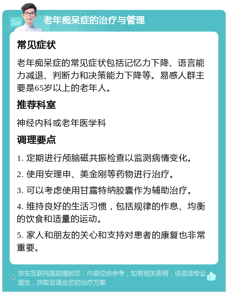 老年痴呆症的治疗与管理 常见症状 老年痴呆症的常见症状包括记忆力下降、语言能力减退、判断力和决策能力下降等。易感人群主要是65岁以上的老年人。 推荐科室 神经内科或老年医学科 调理要点 1. 定期进行颅脑磁共振检查以监测病情变化。 2. 使用安理申、美金刚等药物进行治疗。 3. 可以考虑使用甘露特纳胶囊作为辅助治疗。 4. 维持良好的生活习惯，包括规律的作息、均衡的饮食和适量的运动。 5. 家人和朋友的关心和支持对患者的康复也非常重要。