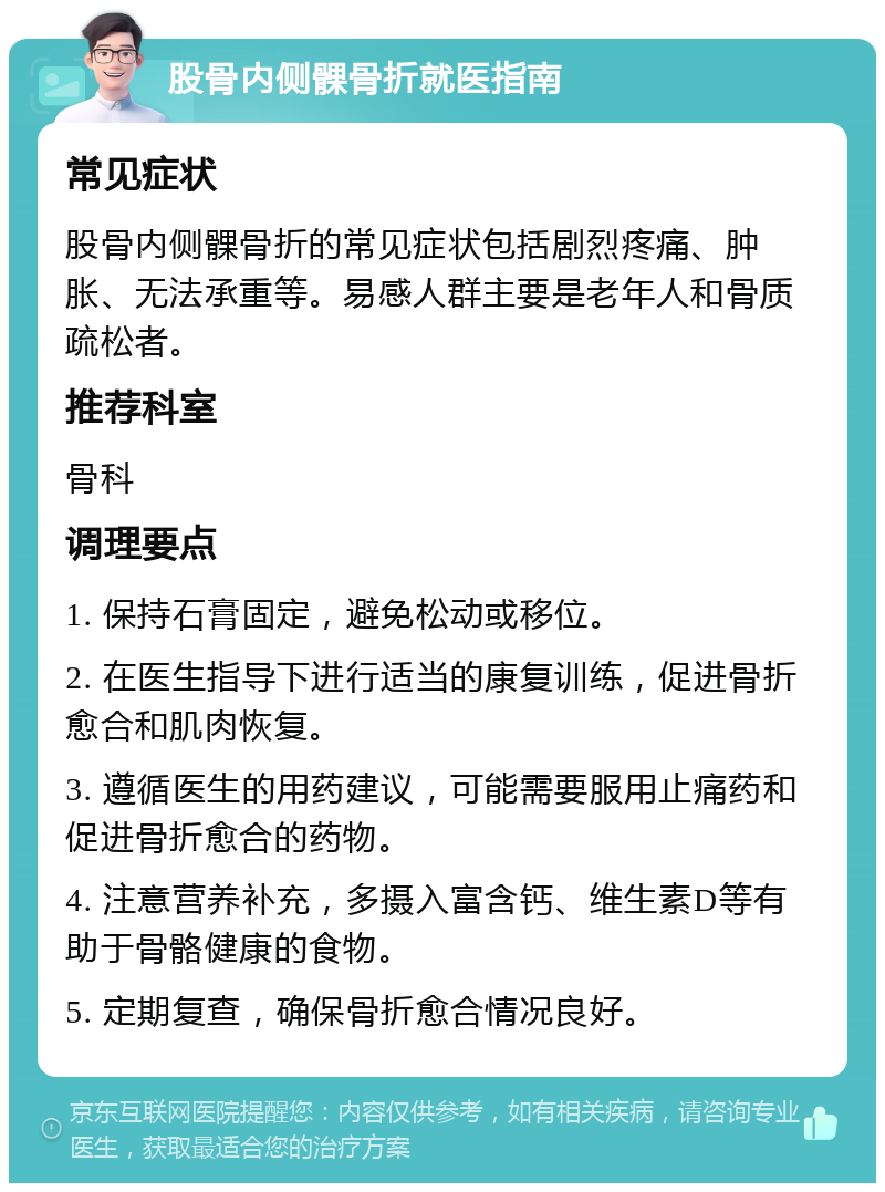 股骨内侧髁骨折就医指南 常见症状 股骨内侧髁骨折的常见症状包括剧烈疼痛、肿胀、无法承重等。易感人群主要是老年人和骨质疏松者。 推荐科室 骨科 调理要点 1. 保持石膏固定，避免松动或移位。 2. 在医生指导下进行适当的康复训练，促进骨折愈合和肌肉恢复。 3. 遵循医生的用药建议，可能需要服用止痛药和促进骨折愈合的药物。 4. 注意营养补充，多摄入富含钙、维生素D等有助于骨骼健康的食物。 5. 定期复查，确保骨折愈合情况良好。