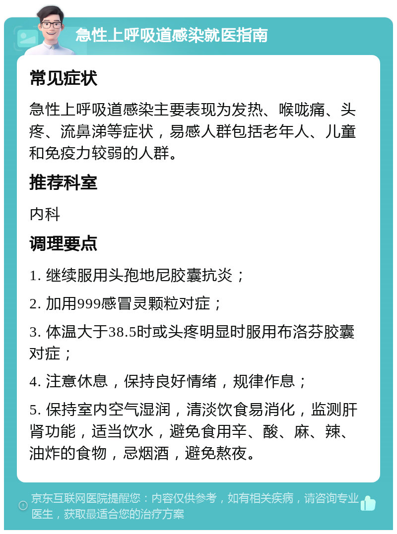 急性上呼吸道感染就医指南 常见症状 急性上呼吸道感染主要表现为发热、喉咙痛、头疼、流鼻涕等症状，易感人群包括老年人、儿童和免疫力较弱的人群。 推荐科室 内科 调理要点 1. 继续服用头孢地尼胶囊抗炎； 2. 加用999感冒灵颗粒对症； 3. 体温大于38.5时或头疼明显时服用布洛芬胶囊对症； 4. 注意休息，保持良好情绪，规律作息； 5. 保持室内空气湿润，清淡饮食易消化，监测肝肾功能，适当饮水，避免食用辛、酸、麻、辣、油炸的食物，忌烟酒，避免熬夜。