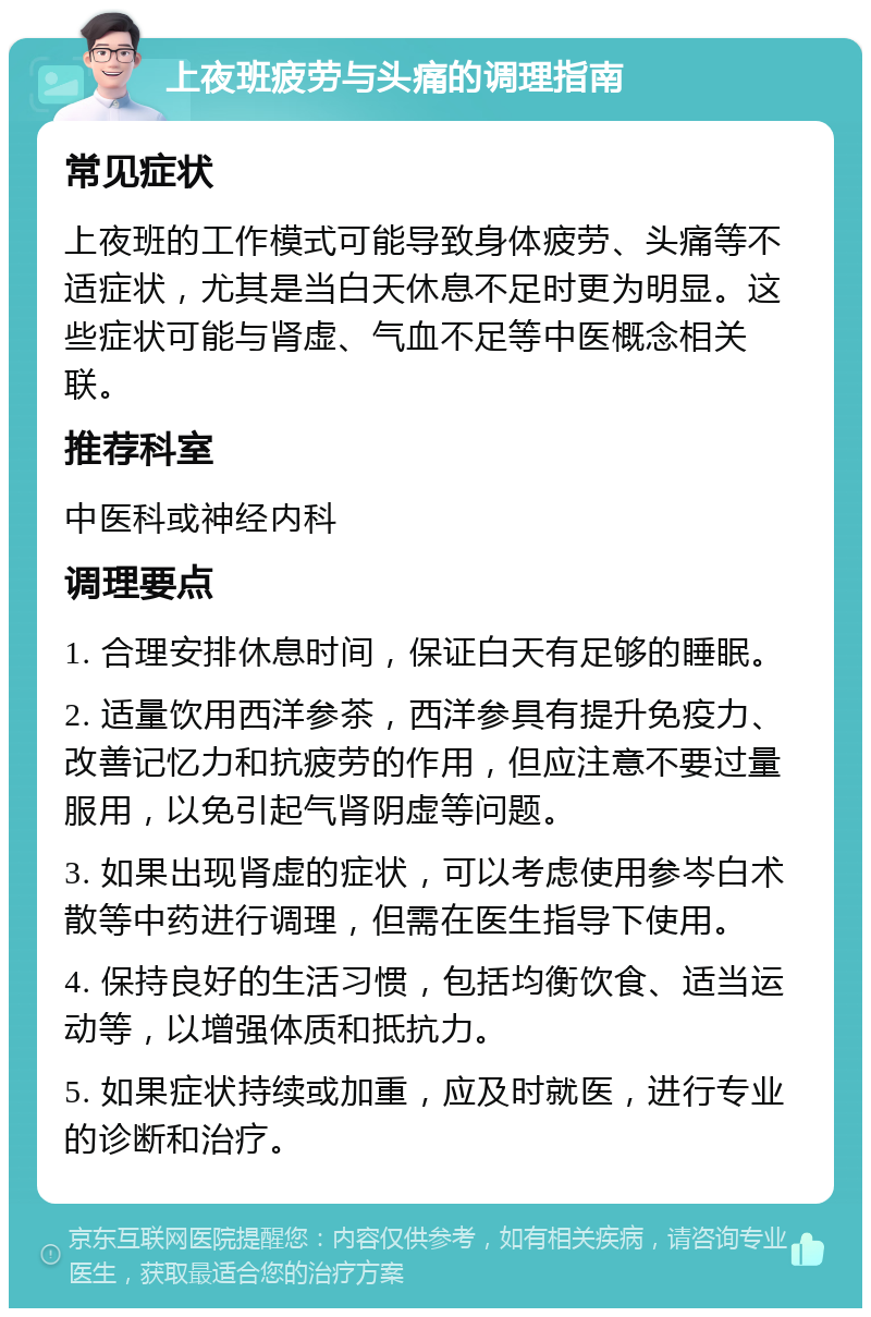 上夜班疲劳与头痛的调理指南 常见症状 上夜班的工作模式可能导致身体疲劳、头痛等不适症状，尤其是当白天休息不足时更为明显。这些症状可能与肾虚、气血不足等中医概念相关联。 推荐科室 中医科或神经内科 调理要点 1. 合理安排休息时间，保证白天有足够的睡眠。 2. 适量饮用西洋参茶，西洋参具有提升免疫力、改善记忆力和抗疲劳的作用，但应注意不要过量服用，以免引起气肾阴虚等问题。 3. 如果出现肾虚的症状，可以考虑使用参岑白术散等中药进行调理，但需在医生指导下使用。 4. 保持良好的生活习惯，包括均衡饮食、适当运动等，以增强体质和抵抗力。 5. 如果症状持续或加重，应及时就医，进行专业的诊断和治疗。