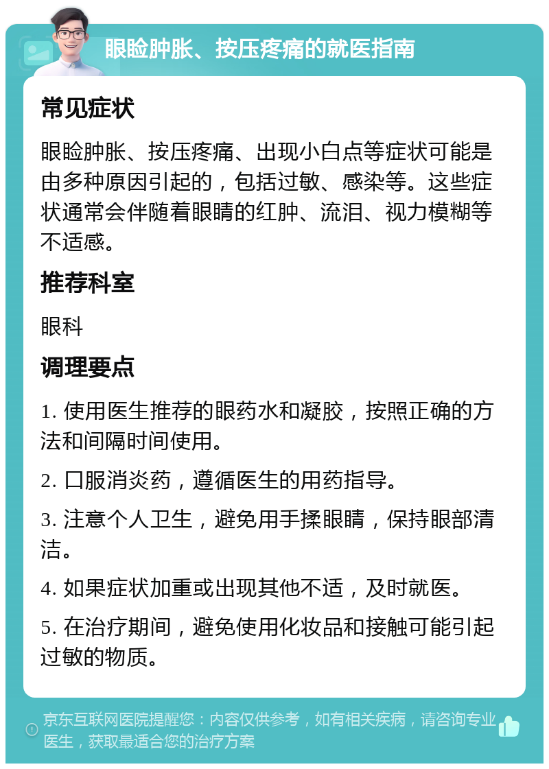 眼睑肿胀、按压疼痛的就医指南 常见症状 眼睑肿胀、按压疼痛、出现小白点等症状可能是由多种原因引起的，包括过敏、感染等。这些症状通常会伴随着眼睛的红肿、流泪、视力模糊等不适感。 推荐科室 眼科 调理要点 1. 使用医生推荐的眼药水和凝胶，按照正确的方法和间隔时间使用。 2. 口服消炎药，遵循医生的用药指导。 3. 注意个人卫生，避免用手揉眼睛，保持眼部清洁。 4. 如果症状加重或出现其他不适，及时就医。 5. 在治疗期间，避免使用化妆品和接触可能引起过敏的物质。