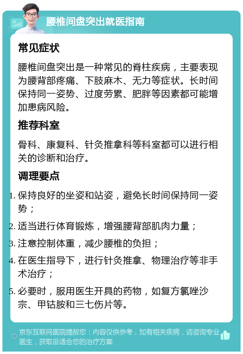 腰椎间盘突出就医指南 常见症状 腰椎间盘突出是一种常见的脊柱疾病，主要表现为腰背部疼痛、下肢麻木、无力等症状。长时间保持同一姿势、过度劳累、肥胖等因素都可能增加患病风险。 推荐科室 骨科、康复科、针灸推拿科等科室都可以进行相关的诊断和治疗。 调理要点 保持良好的坐姿和站姿，避免长时间保持同一姿势； 适当进行体育锻炼，增强腰背部肌肉力量； 注意控制体重，减少腰椎的负担； 在医生指导下，进行针灸推拿、物理治疗等非手术治疗； 必要时，服用医生开具的药物，如复方氯唑沙宗、甲钴胺和三七伤片等。