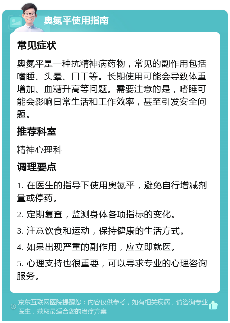 奥氮平使用指南 常见症状 奥氮平是一种抗精神病药物，常见的副作用包括嗜睡、头晕、口干等。长期使用可能会导致体重增加、血糖升高等问题。需要注意的是，嗜睡可能会影响日常生活和工作效率，甚至引发安全问题。 推荐科室 精神心理科 调理要点 1. 在医生的指导下使用奥氮平，避免自行增减剂量或停药。 2. 定期复查，监测身体各项指标的变化。 3. 注意饮食和运动，保持健康的生活方式。 4. 如果出现严重的副作用，应立即就医。 5. 心理支持也很重要，可以寻求专业的心理咨询服务。