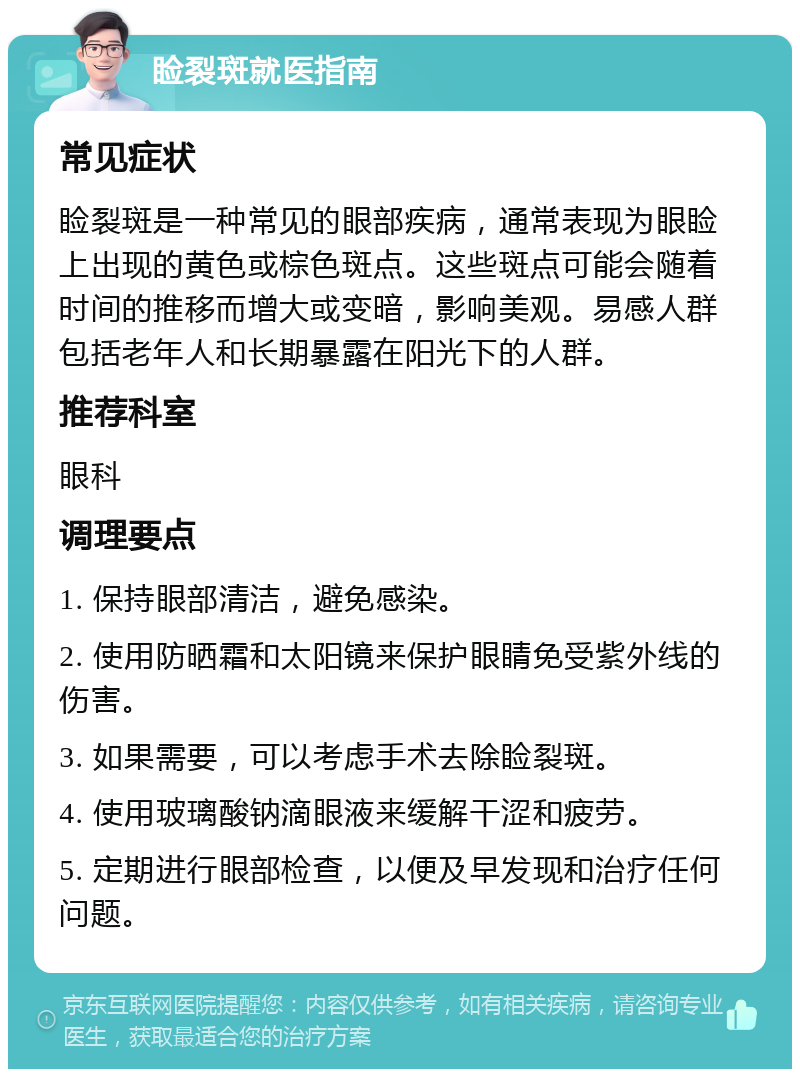 睑裂斑就医指南 常见症状 睑裂斑是一种常见的眼部疾病，通常表现为眼睑上出现的黄色或棕色斑点。这些斑点可能会随着时间的推移而增大或变暗，影响美观。易感人群包括老年人和长期暴露在阳光下的人群。 推荐科室 眼科 调理要点 1. 保持眼部清洁，避免感染。 2. 使用防晒霜和太阳镜来保护眼睛免受紫外线的伤害。 3. 如果需要，可以考虑手术去除睑裂斑。 4. 使用玻璃酸钠滴眼液来缓解干涩和疲劳。 5. 定期进行眼部检查，以便及早发现和治疗任何问题。