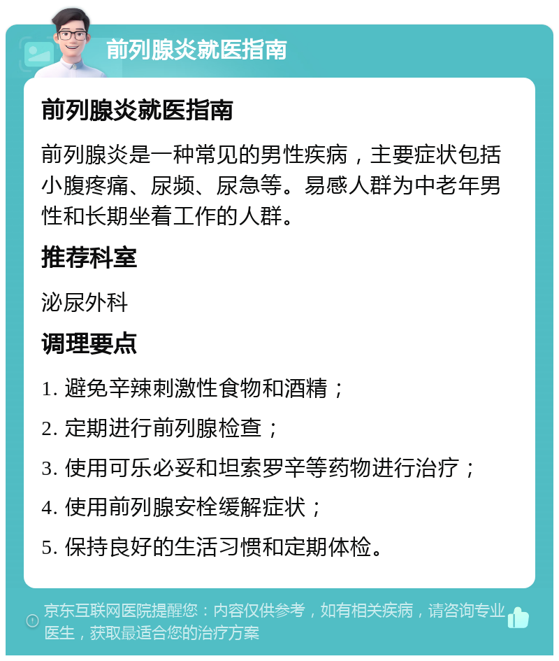 前列腺炎就医指南 前列腺炎就医指南 前列腺炎是一种常见的男性疾病，主要症状包括小腹疼痛、尿频、尿急等。易感人群为中老年男性和长期坐着工作的人群。 推荐科室 泌尿外科 调理要点 1. 避免辛辣刺激性食物和酒精； 2. 定期进行前列腺检查； 3. 使用可乐必妥和坦索罗辛等药物进行治疗； 4. 使用前列腺安栓缓解症状； 5. 保持良好的生活习惯和定期体检。