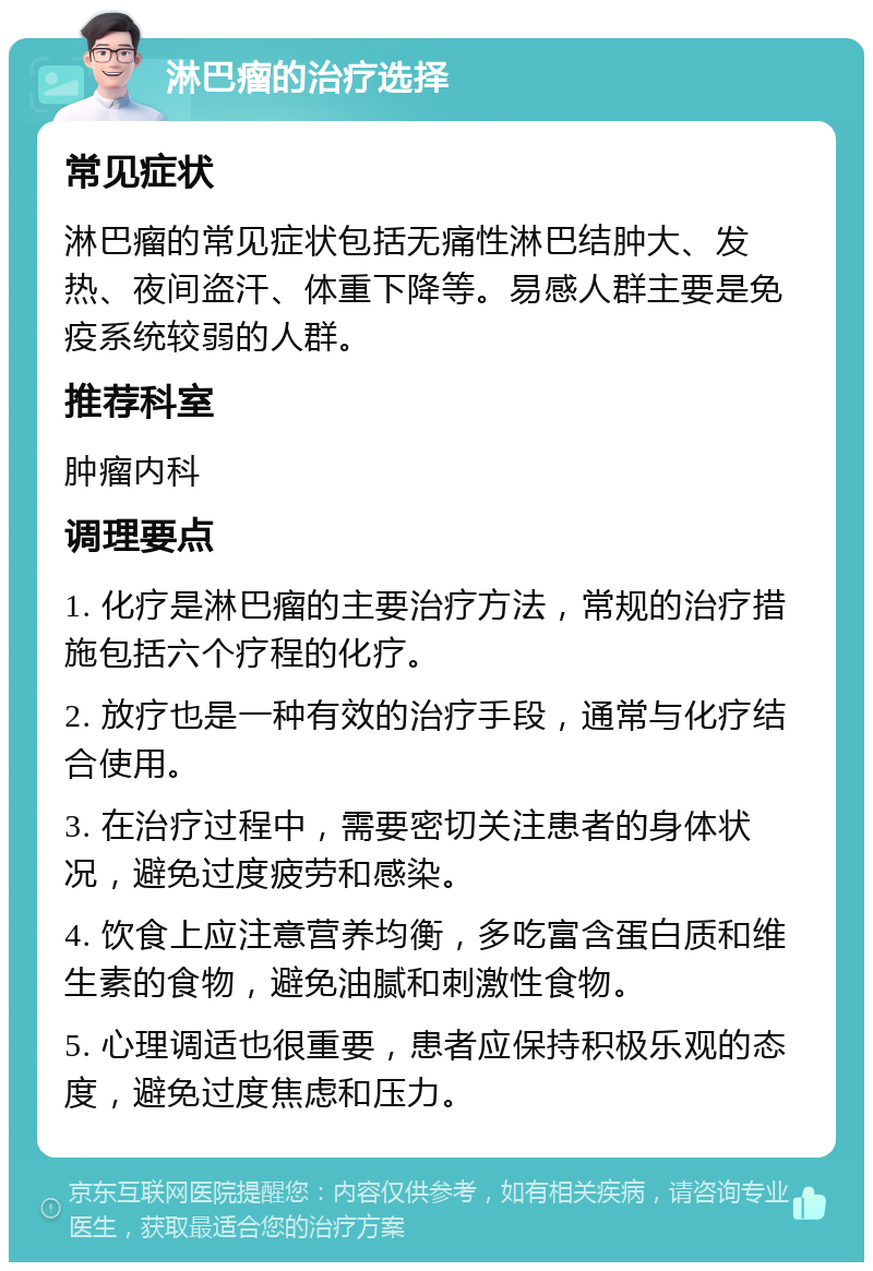 淋巴瘤的治疗选择 常见症状 淋巴瘤的常见症状包括无痛性淋巴结肿大、发热、夜间盗汗、体重下降等。易感人群主要是免疫系统较弱的人群。 推荐科室 肿瘤内科 调理要点 1. 化疗是淋巴瘤的主要治疗方法，常规的治疗措施包括六个疗程的化疗。 2. 放疗也是一种有效的治疗手段，通常与化疗结合使用。 3. 在治疗过程中，需要密切关注患者的身体状况，避免过度疲劳和感染。 4. 饮食上应注意营养均衡，多吃富含蛋白质和维生素的食物，避免油腻和刺激性食物。 5. 心理调适也很重要，患者应保持积极乐观的态度，避免过度焦虑和压力。