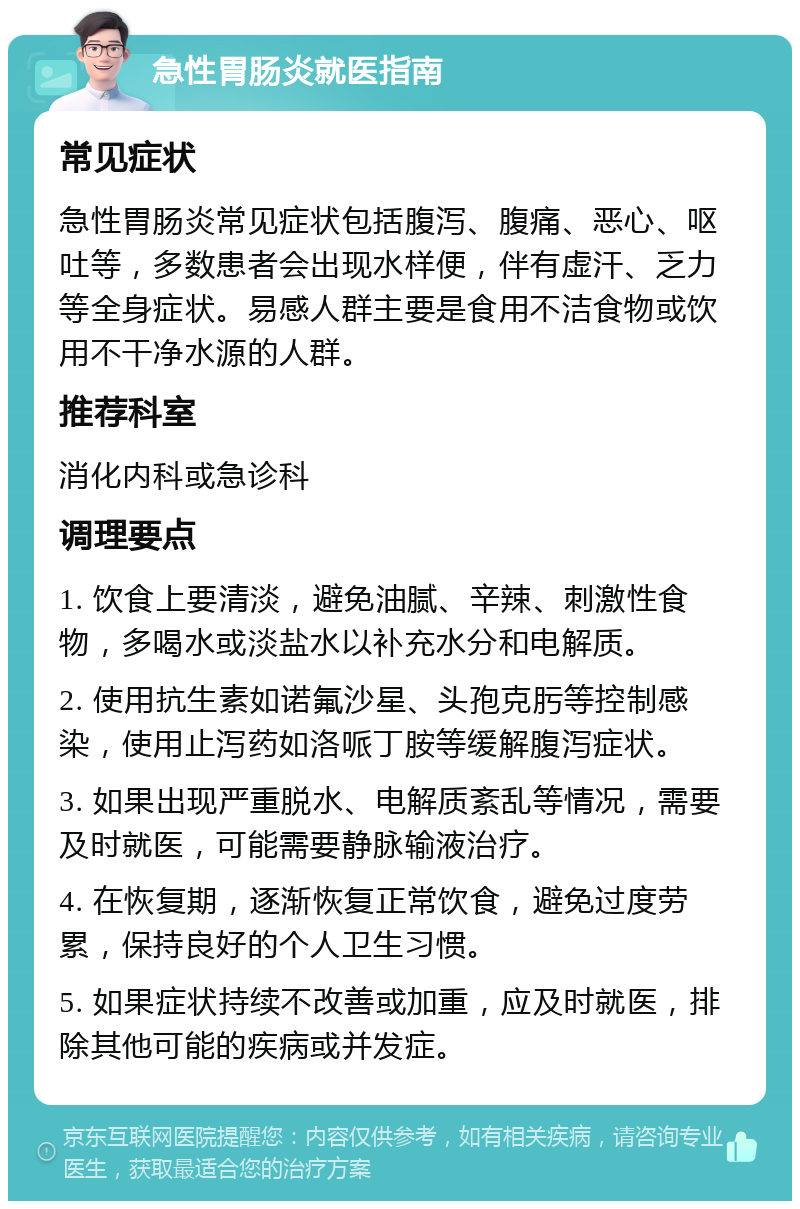 急性胃肠炎就医指南 常见症状 急性胃肠炎常见症状包括腹泻、腹痛、恶心、呕吐等，多数患者会出现水样便，伴有虚汗、乏力等全身症状。易感人群主要是食用不洁食物或饮用不干净水源的人群。 推荐科室 消化内科或急诊科 调理要点 1. 饮食上要清淡，避免油腻、辛辣、刺激性食物，多喝水或淡盐水以补充水分和电解质。 2. 使用抗生素如诺氟沙星、头孢克肟等控制感染，使用止泻药如洛哌丁胺等缓解腹泻症状。 3. 如果出现严重脱水、电解质紊乱等情况，需要及时就医，可能需要静脉输液治疗。 4. 在恢复期，逐渐恢复正常饮食，避免过度劳累，保持良好的个人卫生习惯。 5. 如果症状持续不改善或加重，应及时就医，排除其他可能的疾病或并发症。