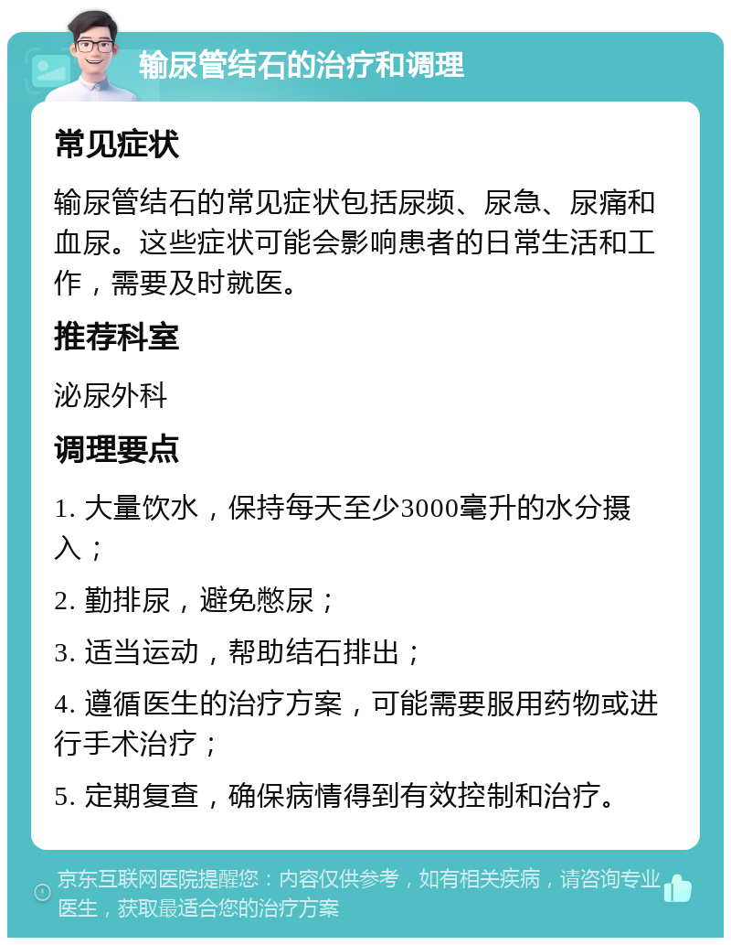 输尿管结石的治疗和调理 常见症状 输尿管结石的常见症状包括尿频、尿急、尿痛和血尿。这些症状可能会影响患者的日常生活和工作，需要及时就医。 推荐科室 泌尿外科 调理要点 1. 大量饮水，保持每天至少3000毫升的水分摄入； 2. 勤排尿，避免憋尿； 3. 适当运动，帮助结石排出； 4. 遵循医生的治疗方案，可能需要服用药物或进行手术治疗； 5. 定期复查，确保病情得到有效控制和治疗。