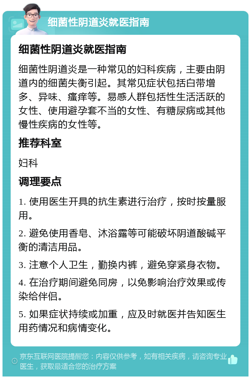 细菌性阴道炎就医指南 细菌性阴道炎就医指南 细菌性阴道炎是一种常见的妇科疾病，主要由阴道内的细菌失衡引起。其常见症状包括白带增多、异味、瘙痒等。易感人群包括性生活活跃的女性、使用避孕套不当的女性、有糖尿病或其他慢性疾病的女性等。 推荐科室 妇科 调理要点 1. 使用医生开具的抗生素进行治疗，按时按量服用。 2. 避免使用香皂、沐浴露等可能破坏阴道酸碱平衡的清洁用品。 3. 注意个人卫生，勤换内裤，避免穿紧身衣物。 4. 在治疗期间避免同房，以免影响治疗效果或传染给伴侣。 5. 如果症状持续或加重，应及时就医并告知医生用药情况和病情变化。