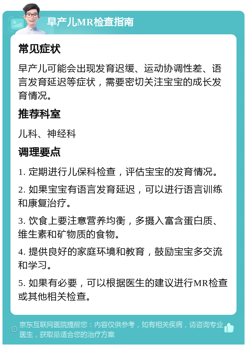 早产儿MR检查指南 常见症状 早产儿可能会出现发育迟缓、运动协调性差、语言发育延迟等症状，需要密切关注宝宝的成长发育情况。 推荐科室 儿科、神经科 调理要点 1. 定期进行儿保科检查，评估宝宝的发育情况。 2. 如果宝宝有语言发育延迟，可以进行语言训练和康复治疗。 3. 饮食上要注意营养均衡，多摄入富含蛋白质、维生素和矿物质的食物。 4. 提供良好的家庭环境和教育，鼓励宝宝多交流和学习。 5. 如果有必要，可以根据医生的建议进行MR检查或其他相关检查。