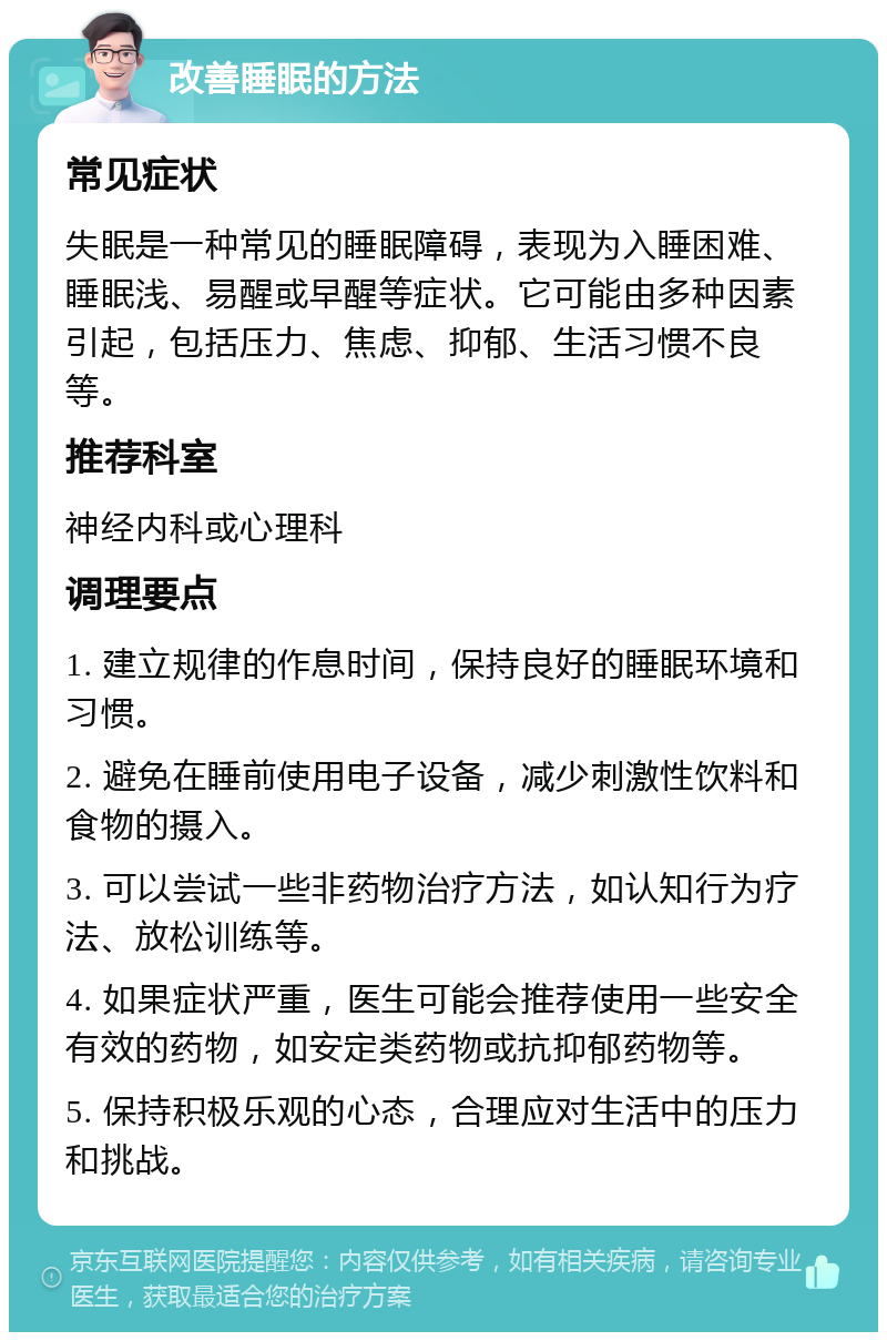 改善睡眠的方法 常见症状 失眠是一种常见的睡眠障碍，表现为入睡困难、睡眠浅、易醒或早醒等症状。它可能由多种因素引起，包括压力、焦虑、抑郁、生活习惯不良等。 推荐科室 神经内科或心理科 调理要点 1. 建立规律的作息时间，保持良好的睡眠环境和习惯。 2. 避免在睡前使用电子设备，减少刺激性饮料和食物的摄入。 3. 可以尝试一些非药物治疗方法，如认知行为疗法、放松训练等。 4. 如果症状严重，医生可能会推荐使用一些安全有效的药物，如安定类药物或抗抑郁药物等。 5. 保持积极乐观的心态，合理应对生活中的压力和挑战。