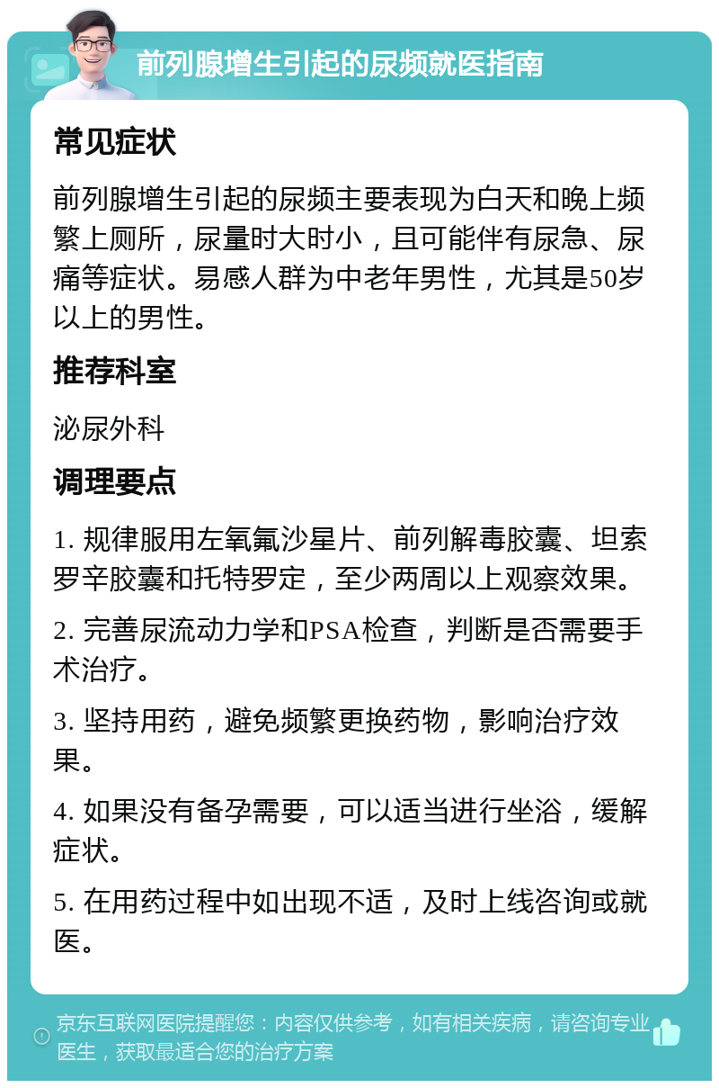 前列腺增生引起的尿频就医指南 常见症状 前列腺增生引起的尿频主要表现为白天和晚上频繁上厕所，尿量时大时小，且可能伴有尿急、尿痛等症状。易感人群为中老年男性，尤其是50岁以上的男性。 推荐科室 泌尿外科 调理要点 1. 规律服用左氧氟沙星片、前列解毒胶囊、坦索罗辛胶囊和托特罗定，至少两周以上观察效果。 2. 完善尿流动力学和PSA检查，判断是否需要手术治疗。 3. 坚持用药，避免频繁更换药物，影响治疗效果。 4. 如果没有备孕需要，可以适当进行坐浴，缓解症状。 5. 在用药过程中如出现不适，及时上线咨询或就医。