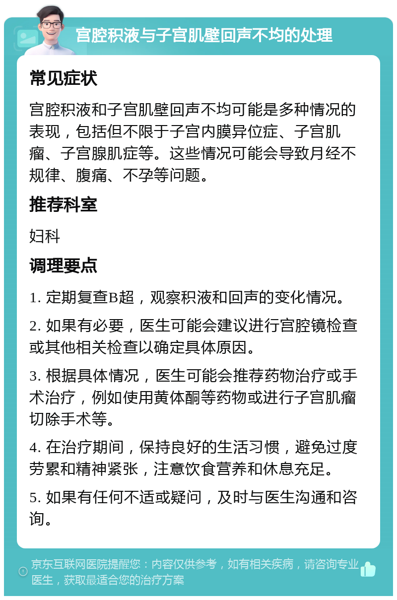 宫腔积液与子宫肌壁回声不均的处理 常见症状 宫腔积液和子宫肌壁回声不均可能是多种情况的表现，包括但不限于子宫内膜异位症、子宫肌瘤、子宫腺肌症等。这些情况可能会导致月经不规律、腹痛、不孕等问题。 推荐科室 妇科 调理要点 1. 定期复查B超，观察积液和回声的变化情况。 2. 如果有必要，医生可能会建议进行宫腔镜检查或其他相关检查以确定具体原因。 3. 根据具体情况，医生可能会推荐药物治疗或手术治疗，例如使用黄体酮等药物或进行子宫肌瘤切除手术等。 4. 在治疗期间，保持良好的生活习惯，避免过度劳累和精神紧张，注意饮食营养和休息充足。 5. 如果有任何不适或疑问，及时与医生沟通和咨询。