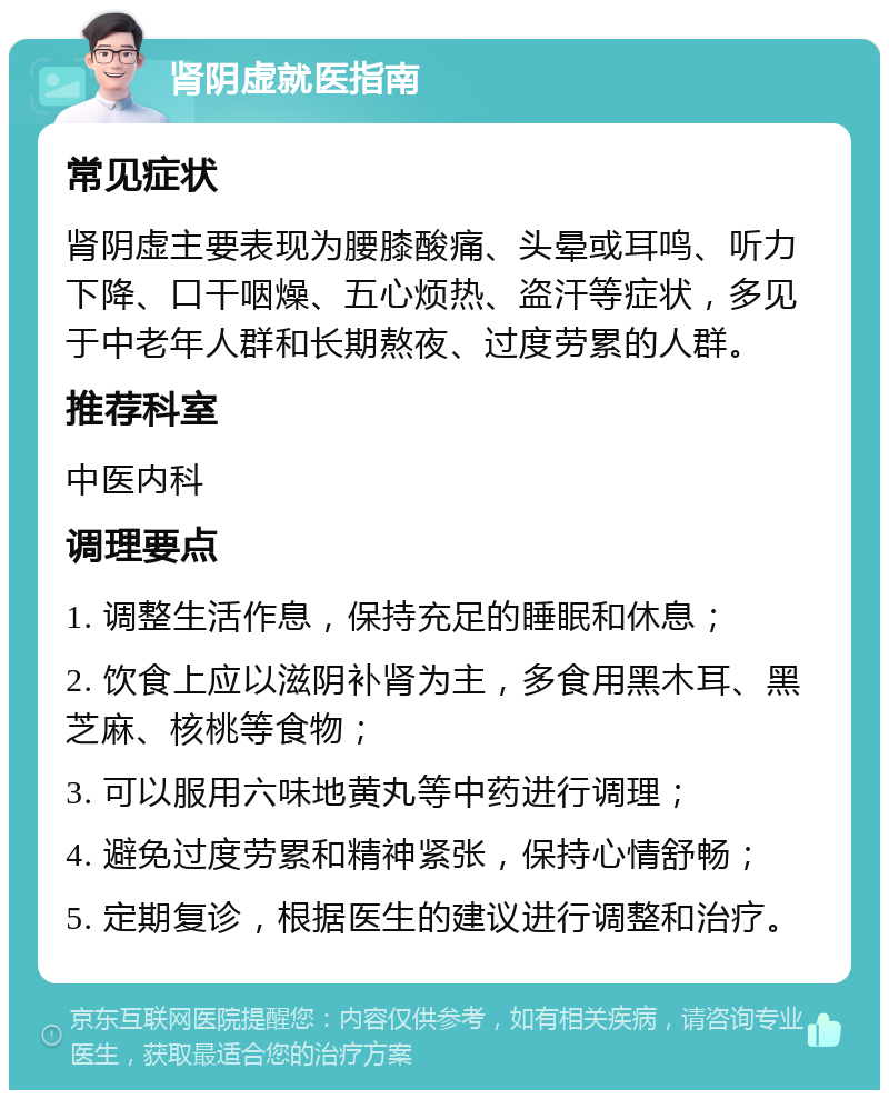 肾阴虚就医指南 常见症状 肾阴虚主要表现为腰膝酸痛、头晕或耳鸣、听力下降、口干咽燥、五心烦热、盗汗等症状，多见于中老年人群和长期熬夜、过度劳累的人群。 推荐科室 中医内科 调理要点 1. 调整生活作息，保持充足的睡眠和休息； 2. 饮食上应以滋阴补肾为主，多食用黑木耳、黑芝麻、核桃等食物； 3. 可以服用六味地黄丸等中药进行调理； 4. 避免过度劳累和精神紧张，保持心情舒畅； 5. 定期复诊，根据医生的建议进行调整和治疗。