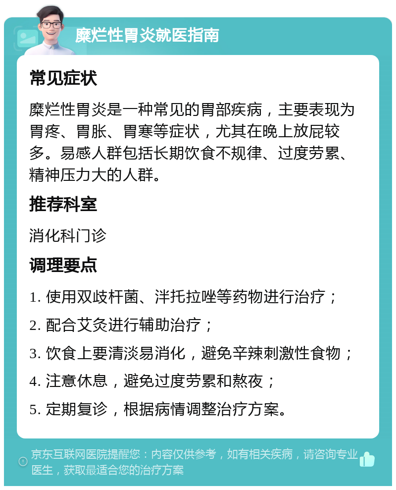 糜烂性胃炎就医指南 常见症状 糜烂性胃炎是一种常见的胃部疾病，主要表现为胃疼、胃胀、胃寒等症状，尤其在晚上放屁较多。易感人群包括长期饮食不规律、过度劳累、精神压力大的人群。 推荐科室 消化科门诊 调理要点 1. 使用双歧杆菌、泮托拉唑等药物进行治疗； 2. 配合艾灸进行辅助治疗； 3. 饮食上要清淡易消化，避免辛辣刺激性食物； 4. 注意休息，避免过度劳累和熬夜； 5. 定期复诊，根据病情调整治疗方案。