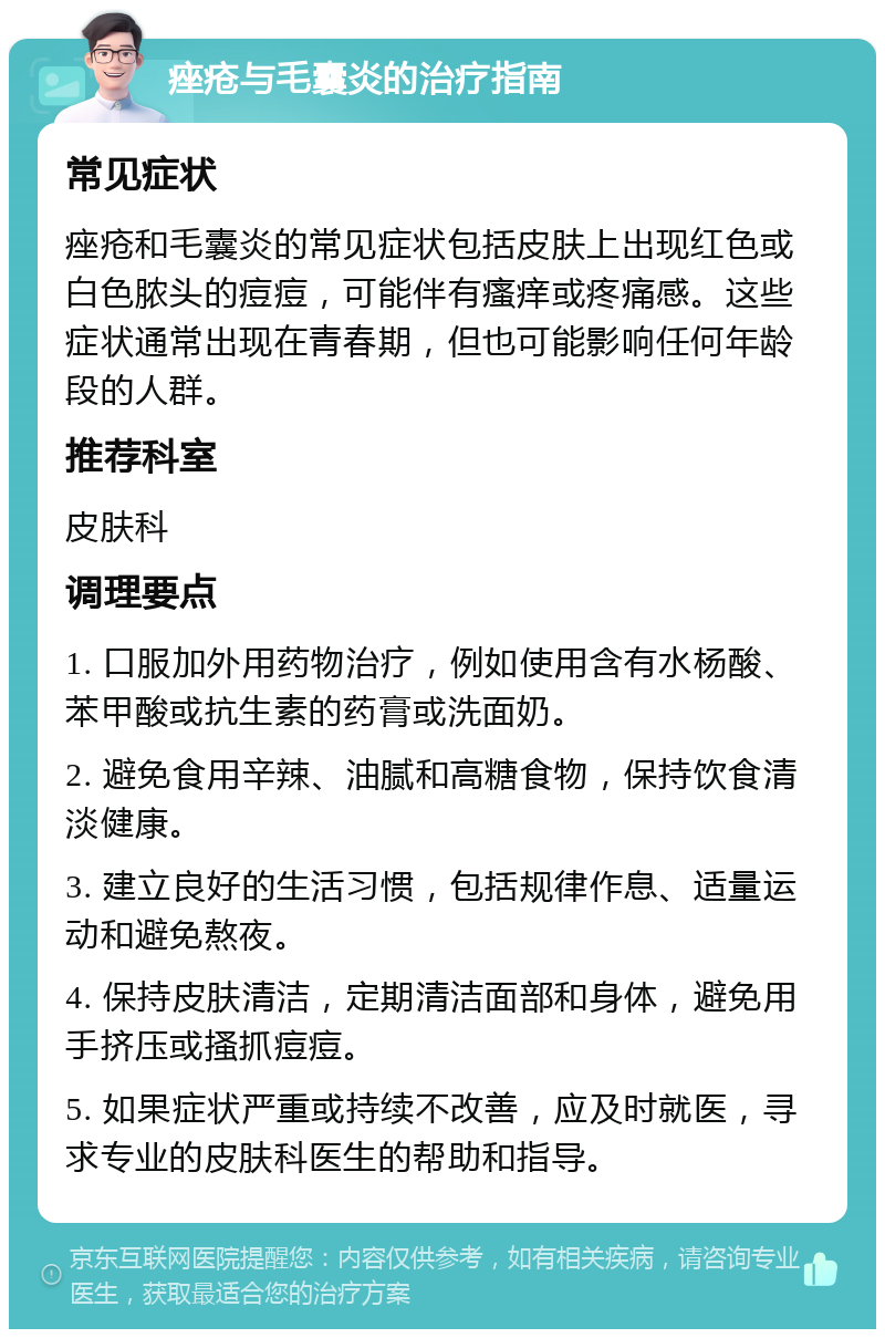 痤疮与毛囊炎的治疗指南 常见症状 痤疮和毛囊炎的常见症状包括皮肤上出现红色或白色脓头的痘痘，可能伴有瘙痒或疼痛感。这些症状通常出现在青春期，但也可能影响任何年龄段的人群。 推荐科室 皮肤科 调理要点 1. 口服加外用药物治疗，例如使用含有水杨酸、苯甲酸或抗生素的药膏或洗面奶。 2. 避免食用辛辣、油腻和高糖食物，保持饮食清淡健康。 3. 建立良好的生活习惯，包括规律作息、适量运动和避免熬夜。 4. 保持皮肤清洁，定期清洁面部和身体，避免用手挤压或搔抓痘痘。 5. 如果症状严重或持续不改善，应及时就医，寻求专业的皮肤科医生的帮助和指导。