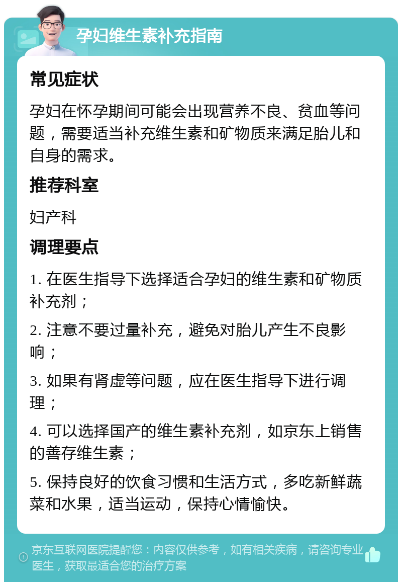 孕妇维生素补充指南 常见症状 孕妇在怀孕期间可能会出现营养不良、贫血等问题，需要适当补充维生素和矿物质来满足胎儿和自身的需求。 推荐科室 妇产科 调理要点 1. 在医生指导下选择适合孕妇的维生素和矿物质补充剂； 2. 注意不要过量补充，避免对胎儿产生不良影响； 3. 如果有肾虚等问题，应在医生指导下进行调理； 4. 可以选择国产的维生素补充剂，如京东上销售的善存维生素； 5. 保持良好的饮食习惯和生活方式，多吃新鲜蔬菜和水果，适当运动，保持心情愉快。