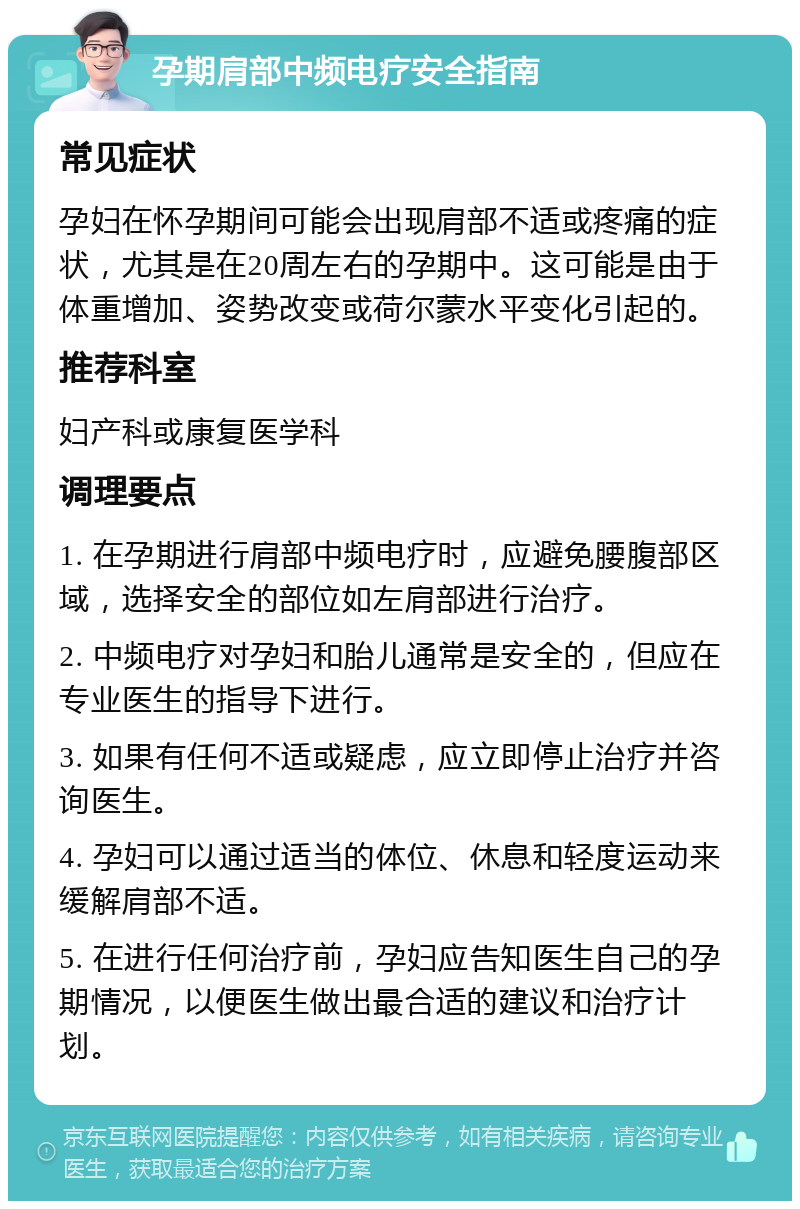 孕期肩部中频电疗安全指南 常见症状 孕妇在怀孕期间可能会出现肩部不适或疼痛的症状，尤其是在20周左右的孕期中。这可能是由于体重增加、姿势改变或荷尔蒙水平变化引起的。 推荐科室 妇产科或康复医学科 调理要点 1. 在孕期进行肩部中频电疗时，应避免腰腹部区域，选择安全的部位如左肩部进行治疗。 2. 中频电疗对孕妇和胎儿通常是安全的，但应在专业医生的指导下进行。 3. 如果有任何不适或疑虑，应立即停止治疗并咨询医生。 4. 孕妇可以通过适当的体位、休息和轻度运动来缓解肩部不适。 5. 在进行任何治疗前，孕妇应告知医生自己的孕期情况，以便医生做出最合适的建议和治疗计划。