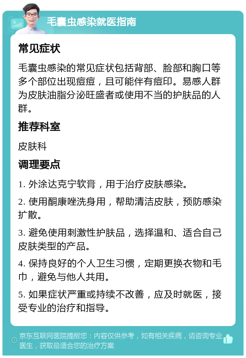 毛囊虫感染就医指南 常见症状 毛囊虫感染的常见症状包括背部、脸部和胸口等多个部位出现痘痘，且可能伴有痘印。易感人群为皮肤油脂分泌旺盛者或使用不当的护肤品的人群。 推荐科室 皮肤科 调理要点 1. 外涂达克宁软膏，用于治疗皮肤感染。 2. 使用酮康唑洗身用，帮助清洁皮肤，预防感染扩散。 3. 避免使用刺激性护肤品，选择温和、适合自己皮肤类型的产品。 4. 保持良好的个人卫生习惯，定期更换衣物和毛巾，避免与他人共用。 5. 如果症状严重或持续不改善，应及时就医，接受专业的治疗和指导。