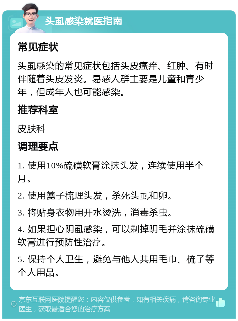 头虱感染就医指南 常见症状 头虱感染的常见症状包括头皮瘙痒、红肿、有时伴随着头皮发炎。易感人群主要是儿童和青少年，但成年人也可能感染。 推荐科室 皮肤科 调理要点 1. 使用10%硫磺软膏涂抹头发，连续使用半个月。 2. 使用篦子梳理头发，杀死头虱和卵。 3. 将贴身衣物用开水烫洗，消毒杀虫。 4. 如果担心阴虱感染，可以剃掉阴毛并涂抹硫磺软膏进行预防性治疗。 5. 保持个人卫生，避免与他人共用毛巾、梳子等个人用品。