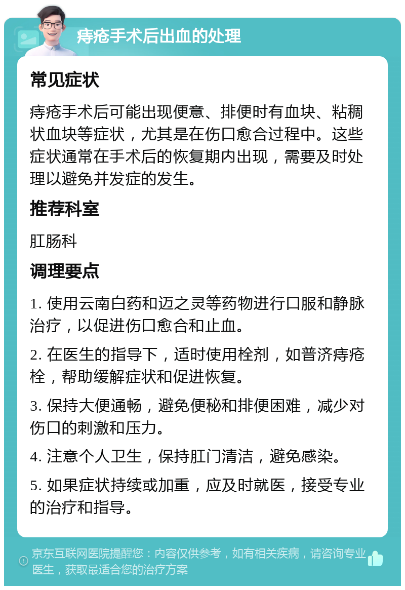 痔疮手术后出血的处理 常见症状 痔疮手术后可能出现便意、排便时有血块、粘稠状血块等症状，尤其是在伤口愈合过程中。这些症状通常在手术后的恢复期内出现，需要及时处理以避免并发症的发生。 推荐科室 肛肠科 调理要点 1. 使用云南白药和迈之灵等药物进行口服和静脉治疗，以促进伤口愈合和止血。 2. 在医生的指导下，适时使用栓剂，如普济痔疮栓，帮助缓解症状和促进恢复。 3. 保持大便通畅，避免便秘和排便困难，减少对伤口的刺激和压力。 4. 注意个人卫生，保持肛门清洁，避免感染。 5. 如果症状持续或加重，应及时就医，接受专业的治疗和指导。