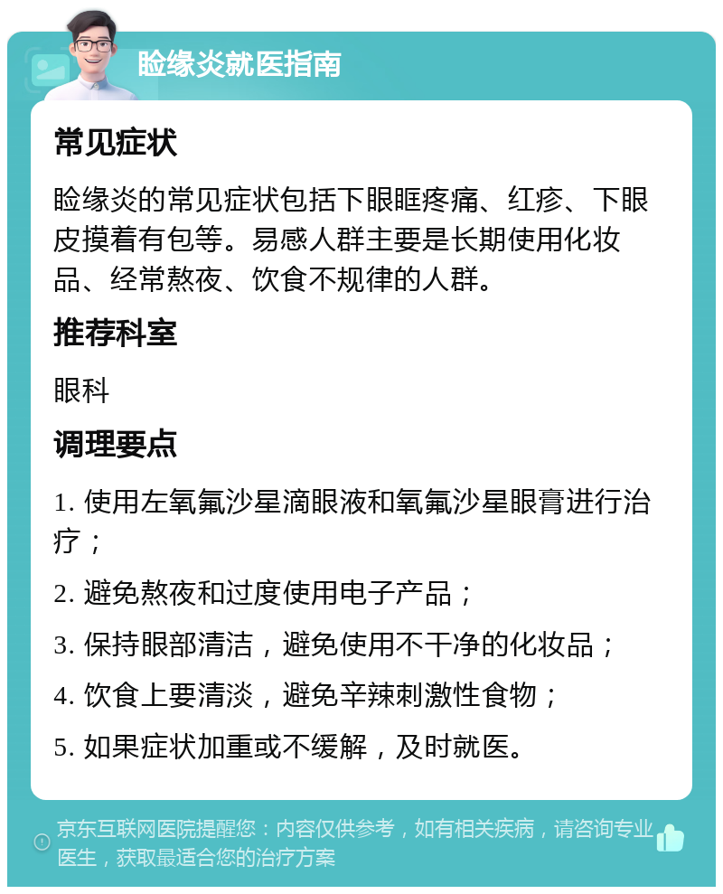 睑缘炎就医指南 常见症状 睑缘炎的常见症状包括下眼眶疼痛、红疹、下眼皮摸着有包等。易感人群主要是长期使用化妆品、经常熬夜、饮食不规律的人群。 推荐科室 眼科 调理要点 1. 使用左氧氟沙星滴眼液和氧氟沙星眼膏进行治疗； 2. 避免熬夜和过度使用电子产品； 3. 保持眼部清洁，避免使用不干净的化妆品； 4. 饮食上要清淡，避免辛辣刺激性食物； 5. 如果症状加重或不缓解，及时就医。