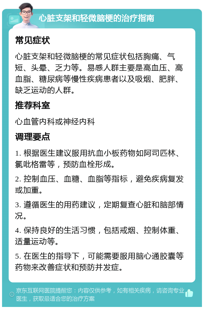 心脏支架和轻微脑梗的治疗指南 常见症状 心脏支架和轻微脑梗的常见症状包括胸痛、气短、头晕、乏力等。易感人群主要是高血压、高血脂、糖尿病等慢性疾病患者以及吸烟、肥胖、缺乏运动的人群。 推荐科室 心血管内科或神经内科 调理要点 1. 根据医生建议服用抗血小板药物如阿司匹林、氯吡格雷等，预防血栓形成。 2. 控制血压、血糖、血脂等指标，避免疾病复发或加重。 3. 遵循医生的用药建议，定期复查心脏和脑部情况。 4. 保持良好的生活习惯，包括戒烟、控制体重、适量运动等。 5. 在医生的指导下，可能需要服用脑心通胶囊等药物来改善症状和预防并发症。