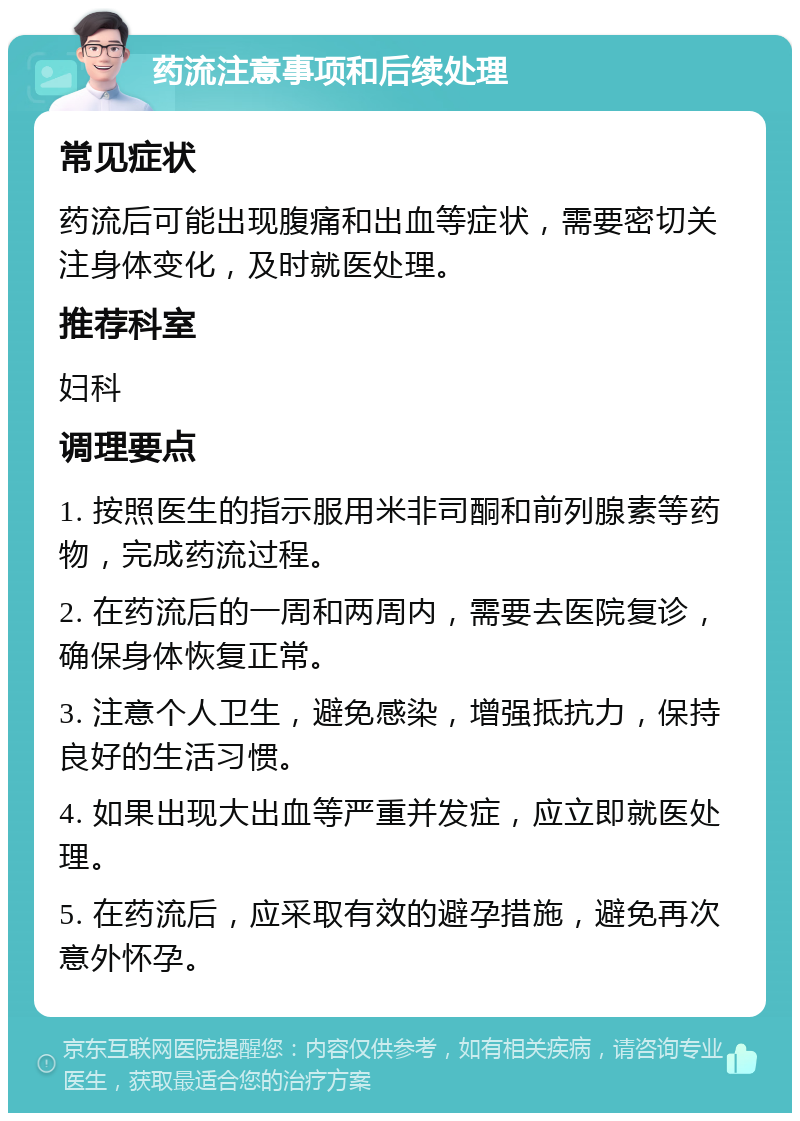 药流注意事项和后续处理 常见症状 药流后可能出现腹痛和出血等症状，需要密切关注身体变化，及时就医处理。 推荐科室 妇科 调理要点 1. 按照医生的指示服用米非司酮和前列腺素等药物，完成药流过程。 2. 在药流后的一周和两周内，需要去医院复诊，确保身体恢复正常。 3. 注意个人卫生，避免感染，增强抵抗力，保持良好的生活习惯。 4. 如果出现大出血等严重并发症，应立即就医处理。 5. 在药流后，应采取有效的避孕措施，避免再次意外怀孕。