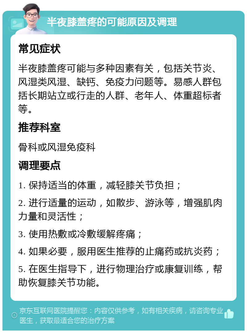 半夜膝盖疼的可能原因及调理 常见症状 半夜膝盖疼可能与多种因素有关，包括关节炎、风湿类风湿、缺钙、免疫力问题等。易感人群包括长期站立或行走的人群、老年人、体重超标者等。 推荐科室 骨科或风湿免疫科 调理要点 1. 保持适当的体重，减轻膝关节负担； 2. 进行适量的运动，如散步、游泳等，增强肌肉力量和灵活性； 3. 使用热敷或冷敷缓解疼痛； 4. 如果必要，服用医生推荐的止痛药或抗炎药； 5. 在医生指导下，进行物理治疗或康复训练，帮助恢复膝关节功能。