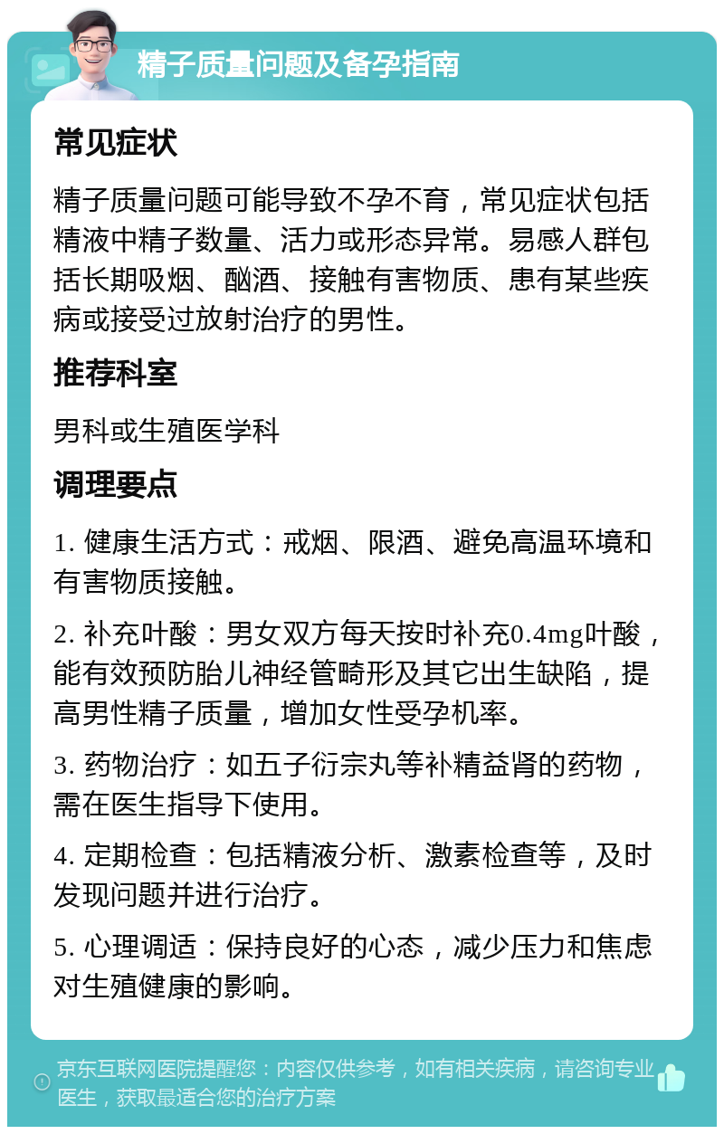 精子质量问题及备孕指南 常见症状 精子质量问题可能导致不孕不育，常见症状包括精液中精子数量、活力或形态异常。易感人群包括长期吸烟、酗酒、接触有害物质、患有某些疾病或接受过放射治疗的男性。 推荐科室 男科或生殖医学科 调理要点 1. 健康生活方式：戒烟、限酒、避免高温环境和有害物质接触。 2. 补充叶酸：男女双方每天按时补充0.4mg叶酸，能有效预防胎儿神经管畸形及其它出生缺陷，提高男性精子质量，增加女性受孕机率。 3. 药物治疗：如五子衍宗丸等补精益肾的药物，需在医生指导下使用。 4. 定期检查：包括精液分析、激素检查等，及时发现问题并进行治疗。 5. 心理调适：保持良好的心态，减少压力和焦虑对生殖健康的影响。