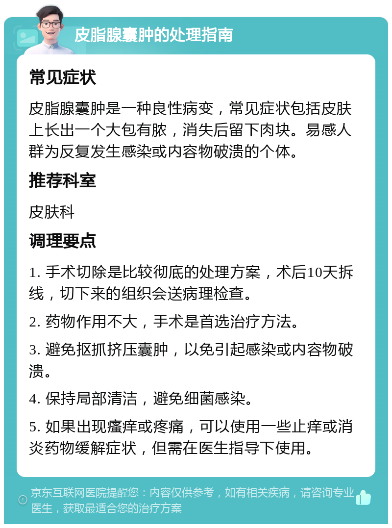 皮脂腺囊肿的处理指南 常见症状 皮脂腺囊肿是一种良性病变，常见症状包括皮肤上长出一个大包有脓，消失后留下肉块。易感人群为反复发生感染或内容物破溃的个体。 推荐科室 皮肤科 调理要点 1. 手术切除是比较彻底的处理方案，术后10天拆线，切下来的组织会送病理检查。 2. 药物作用不大，手术是首选治疗方法。 3. 避免抠抓挤压囊肿，以免引起感染或内容物破溃。 4. 保持局部清洁，避免细菌感染。 5. 如果出现瘙痒或疼痛，可以使用一些止痒或消炎药物缓解症状，但需在医生指导下使用。