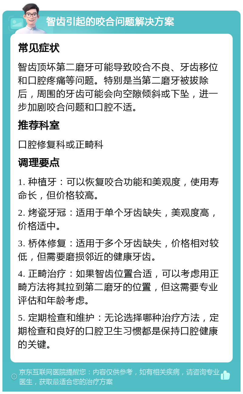 智齿引起的咬合问题解决方案 常见症状 智齿顶坏第二磨牙可能导致咬合不良、牙齿移位和口腔疼痛等问题。特别是当第二磨牙被拔除后，周围的牙齿可能会向空隙倾斜或下坠，进一步加剧咬合问题和口腔不适。 推荐科室 口腔修复科或正畸科 调理要点 1. 种植牙：可以恢复咬合功能和美观度，使用寿命长，但价格较高。 2. 烤瓷牙冠：适用于单个牙齿缺失，美观度高，价格适中。 3. 桥体修复：适用于多个牙齿缺失，价格相对较低，但需要磨损邻近的健康牙齿。 4. 正畸治疗：如果智齿位置合适，可以考虑用正畸方法将其拉到第二磨牙的位置，但这需要专业评估和年龄考虑。 5. 定期检查和维护：无论选择哪种治疗方法，定期检查和良好的口腔卫生习惯都是保持口腔健康的关键。