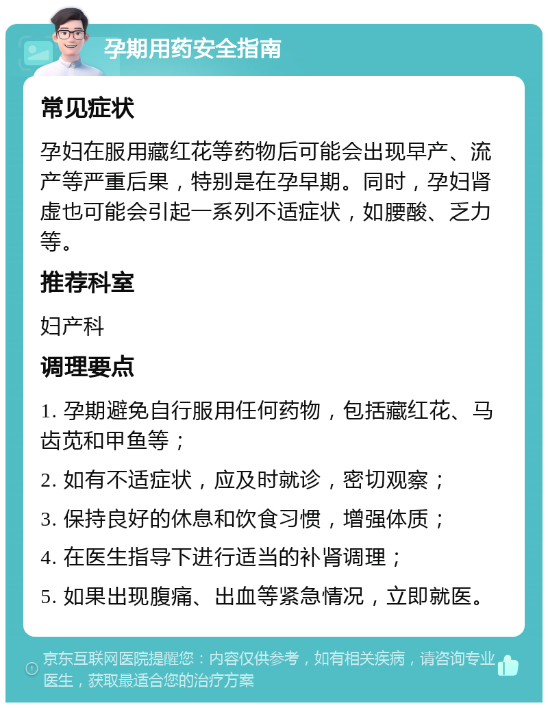 孕期用药安全指南 常见症状 孕妇在服用藏红花等药物后可能会出现早产、流产等严重后果，特别是在孕早期。同时，孕妇肾虚也可能会引起一系列不适症状，如腰酸、乏力等。 推荐科室 妇产科 调理要点 1. 孕期避免自行服用任何药物，包括藏红花、马齿苋和甲鱼等； 2. 如有不适症状，应及时就诊，密切观察； 3. 保持良好的休息和饮食习惯，增强体质； 4. 在医生指导下进行适当的补肾调理； 5. 如果出现腹痛、出血等紧急情况，立即就医。