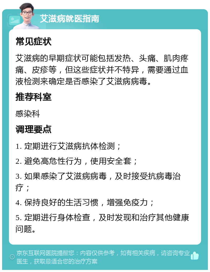 艾滋病就医指南 常见症状 艾滋病的早期症状可能包括发热、头痛、肌肉疼痛、皮疹等，但这些症状并不特异，需要通过血液检测来确定是否感染了艾滋病病毒。 推荐科室 感染科 调理要点 1. 定期进行艾滋病抗体检测； 2. 避免高危性行为，使用安全套； 3. 如果感染了艾滋病病毒，及时接受抗病毒治疗； 4. 保持良好的生活习惯，增强免疫力； 5. 定期进行身体检查，及时发现和治疗其他健康问题。