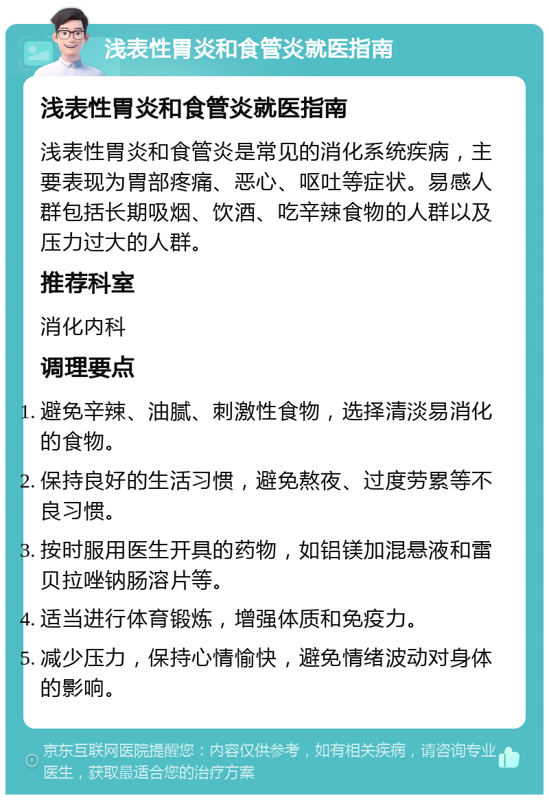 浅表性胃炎和食管炎就医指南 浅表性胃炎和食管炎就医指南 浅表性胃炎和食管炎是常见的消化系统疾病，主要表现为胃部疼痛、恶心、呕吐等症状。易感人群包括长期吸烟、饮酒、吃辛辣食物的人群以及压力过大的人群。 推荐科室 消化内科 调理要点 避免辛辣、油腻、刺激性食物，选择清淡易消化的食物。 保持良好的生活习惯，避免熬夜、过度劳累等不良习惯。 按时服用医生开具的药物，如铝镁加混悬液和雷贝拉唑钠肠溶片等。 适当进行体育锻炼，增强体质和免疫力。 减少压力，保持心情愉快，避免情绪波动对身体的影响。