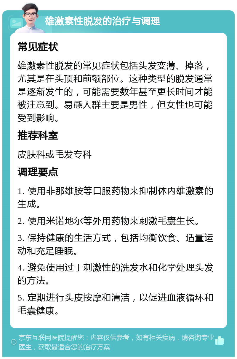 雄激素性脱发的治疗与调理 常见症状 雄激素性脱发的常见症状包括头发变薄、掉落，尤其是在头顶和前额部位。这种类型的脱发通常是逐渐发生的，可能需要数年甚至更长时间才能被注意到。易感人群主要是男性，但女性也可能受到影响。 推荐科室 皮肤科或毛发专科 调理要点 1. 使用非那雄胺等口服药物来抑制体内雄激素的生成。 2. 使用米诺地尔等外用药物来刺激毛囊生长。 3. 保持健康的生活方式，包括均衡饮食、适量运动和充足睡眠。 4. 避免使用过于刺激性的洗发水和化学处理头发的方法。 5. 定期进行头皮按摩和清洁，以促进血液循环和毛囊健康。