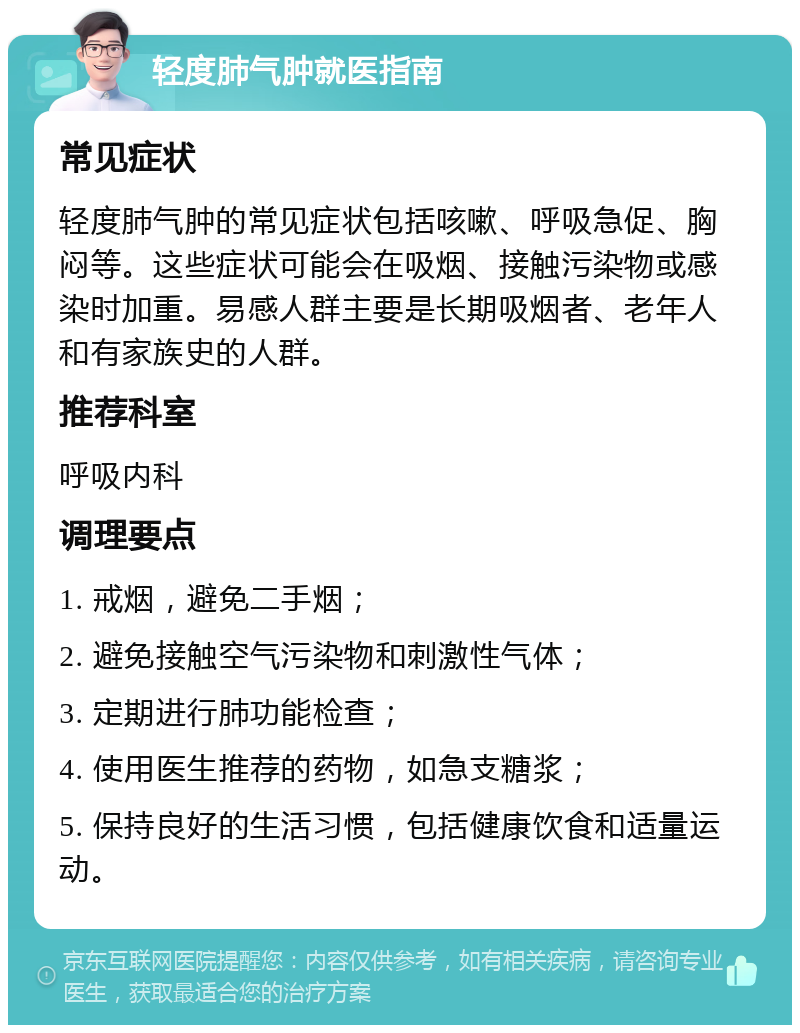 轻度肺气肿就医指南 常见症状 轻度肺气肿的常见症状包括咳嗽、呼吸急促、胸闷等。这些症状可能会在吸烟、接触污染物或感染时加重。易感人群主要是长期吸烟者、老年人和有家族史的人群。 推荐科室 呼吸内科 调理要点 1. 戒烟，避免二手烟； 2. 避免接触空气污染物和刺激性气体； 3. 定期进行肺功能检查； 4. 使用医生推荐的药物，如急支糖浆； 5. 保持良好的生活习惯，包括健康饮食和适量运动。