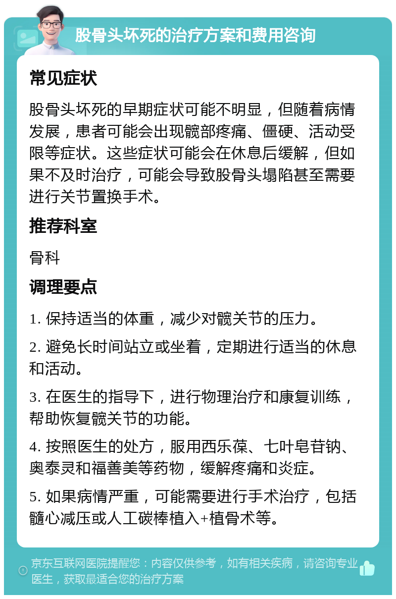 股骨头坏死的治疗方案和费用咨询 常见症状 股骨头坏死的早期症状可能不明显，但随着病情发展，患者可能会出现髋部疼痛、僵硬、活动受限等症状。这些症状可能会在休息后缓解，但如果不及时治疗，可能会导致股骨头塌陷甚至需要进行关节置换手术。 推荐科室 骨科 调理要点 1. 保持适当的体重，减少对髋关节的压力。 2. 避免长时间站立或坐着，定期进行适当的休息和活动。 3. 在医生的指导下，进行物理治疗和康复训练，帮助恢复髋关节的功能。 4. 按照医生的处方，服用西乐葆、七叶皂苷钠、奥泰灵和福善美等药物，缓解疼痛和炎症。 5. 如果病情严重，可能需要进行手术治疗，包括髓心减压或人工碳棒植入+植骨术等。