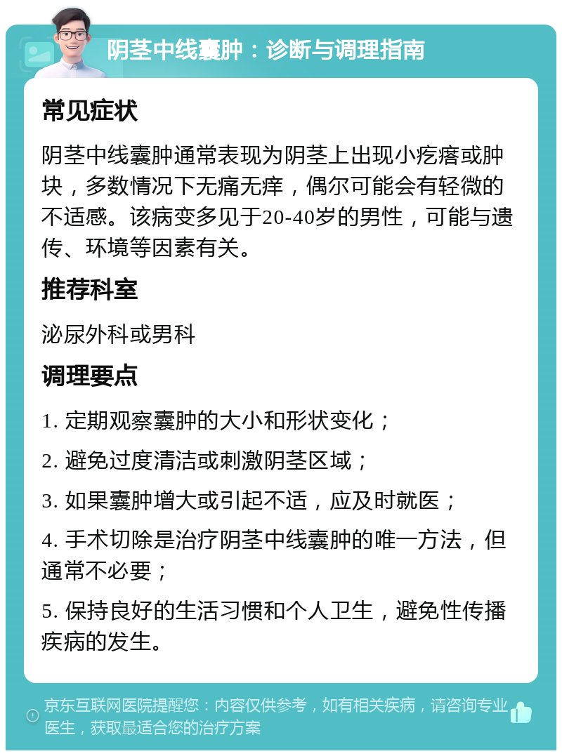 阴茎中线囊肿：诊断与调理指南 常见症状 阴茎中线囊肿通常表现为阴茎上出现小疙瘩或肿块，多数情况下无痛无痒，偶尔可能会有轻微的不适感。该病变多见于20-40岁的男性，可能与遗传、环境等因素有关。 推荐科室 泌尿外科或男科 调理要点 1. 定期观察囊肿的大小和形状变化； 2. 避免过度清洁或刺激阴茎区域； 3. 如果囊肿增大或引起不适，应及时就医； 4. 手术切除是治疗阴茎中线囊肿的唯一方法，但通常不必要； 5. 保持良好的生活习惯和个人卫生，避免性传播疾病的发生。