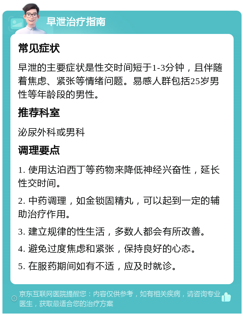 早泄治疗指南 常见症状 早泄的主要症状是性交时间短于1-3分钟，且伴随着焦虑、紧张等情绪问题。易感人群包括25岁男性等年龄段的男性。 推荐科室 泌尿外科或男科 调理要点 1. 使用达泊西丁等药物来降低神经兴奋性，延长性交时间。 2. 中药调理，如金锁固精丸，可以起到一定的辅助治疗作用。 3. 建立规律的性生活，多数人都会有所改善。 4. 避免过度焦虑和紧张，保持良好的心态。 5. 在服药期间如有不适，应及时就诊。