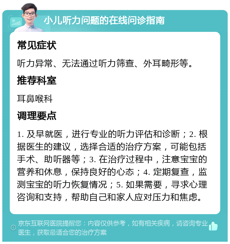 小儿听力问题的在线问诊指南 常见症状 听力异常、无法通过听力筛查、外耳畸形等。 推荐科室 耳鼻喉科 调理要点 1. 及早就医，进行专业的听力评估和诊断；2. 根据医生的建议，选择合适的治疗方案，可能包括手术、助听器等；3. 在治疗过程中，注意宝宝的营养和休息，保持良好的心态；4. 定期复查，监测宝宝的听力恢复情况；5. 如果需要，寻求心理咨询和支持，帮助自己和家人应对压力和焦虑。