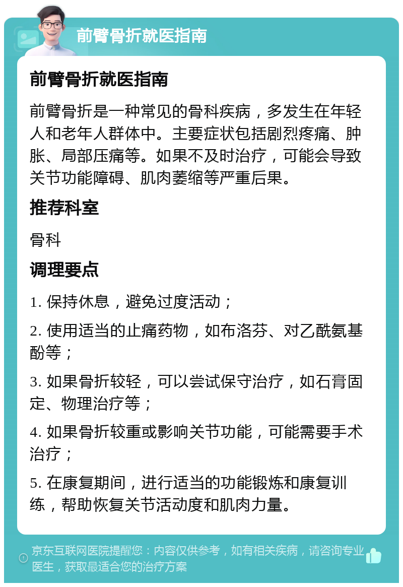 前臂骨折就医指南 前臂骨折就医指南 前臂骨折是一种常见的骨科疾病，多发生在年轻人和老年人群体中。主要症状包括剧烈疼痛、肿胀、局部压痛等。如果不及时治疗，可能会导致关节功能障碍、肌肉萎缩等严重后果。 推荐科室 骨科 调理要点 1. 保持休息，避免过度活动； 2. 使用适当的止痛药物，如布洛芬、对乙酰氨基酚等； 3. 如果骨折较轻，可以尝试保守治疗，如石膏固定、物理治疗等； 4. 如果骨折较重或影响关节功能，可能需要手术治疗； 5. 在康复期间，进行适当的功能锻炼和康复训练，帮助恢复关节活动度和肌肉力量。