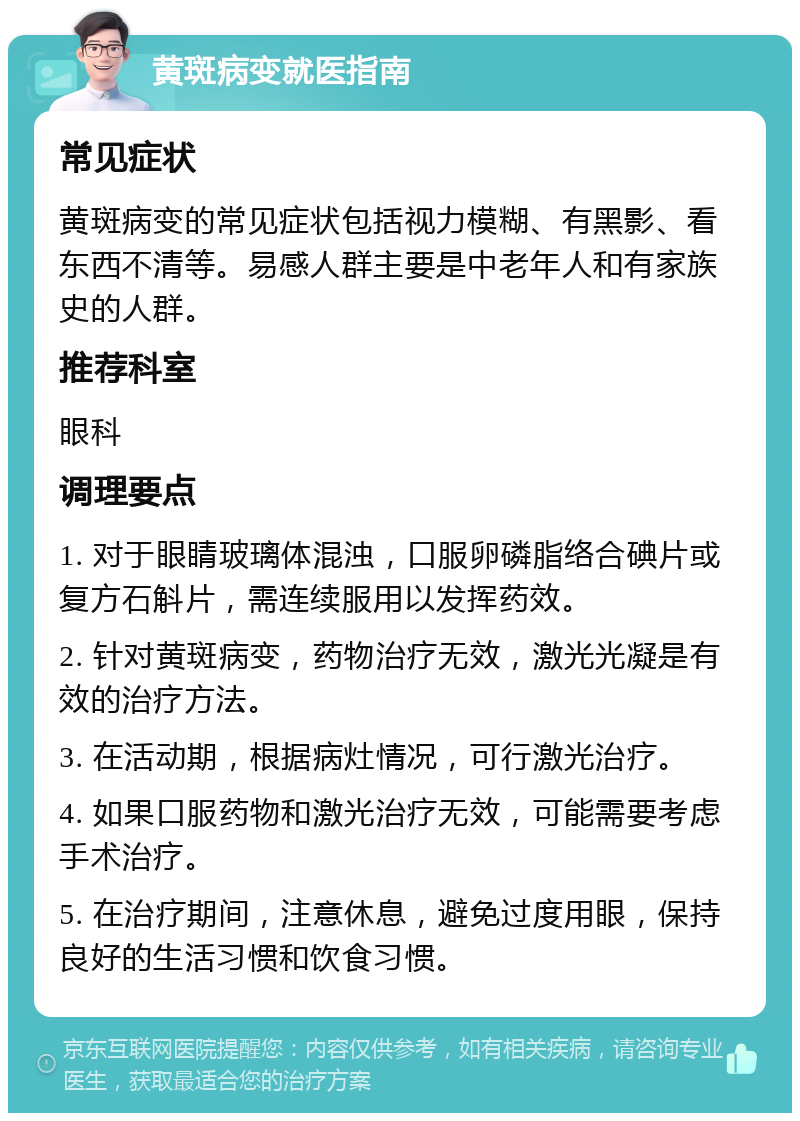 黄斑病变就医指南 常见症状 黄斑病变的常见症状包括视力模糊、有黑影、看东西不清等。易感人群主要是中老年人和有家族史的人群。 推荐科室 眼科 调理要点 1. 对于眼睛玻璃体混浊，口服卵磷脂络合碘片或复方石斛片，需连续服用以发挥药效。 2. 针对黄斑病变，药物治疗无效，激光光凝是有效的治疗方法。 3. 在活动期，根据病灶情况，可行激光治疗。 4. 如果口服药物和激光治疗无效，可能需要考虑手术治疗。 5. 在治疗期间，注意休息，避免过度用眼，保持良好的生活习惯和饮食习惯。