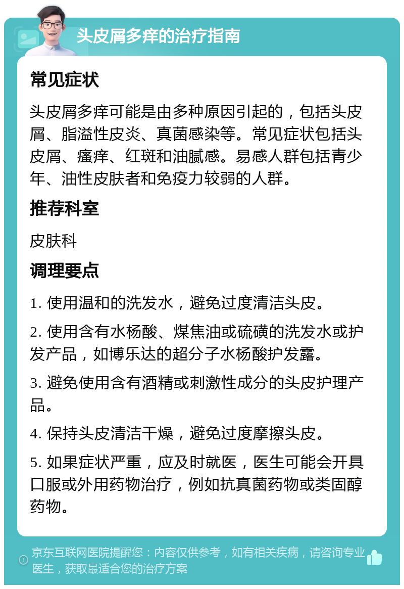 头皮屑多痒的治疗指南 常见症状 头皮屑多痒可能是由多种原因引起的，包括头皮屑、脂溢性皮炎、真菌感染等。常见症状包括头皮屑、瘙痒、红斑和油腻感。易感人群包括青少年、油性皮肤者和免疫力较弱的人群。 推荐科室 皮肤科 调理要点 1. 使用温和的洗发水，避免过度清洁头皮。 2. 使用含有水杨酸、煤焦油或硫磺的洗发水或护发产品，如博乐达的超分子水杨酸护发露。 3. 避免使用含有酒精或刺激性成分的头皮护理产品。 4. 保持头皮清洁干燥，避免过度摩擦头皮。 5. 如果症状严重，应及时就医，医生可能会开具口服或外用药物治疗，例如抗真菌药物或类固醇药物。