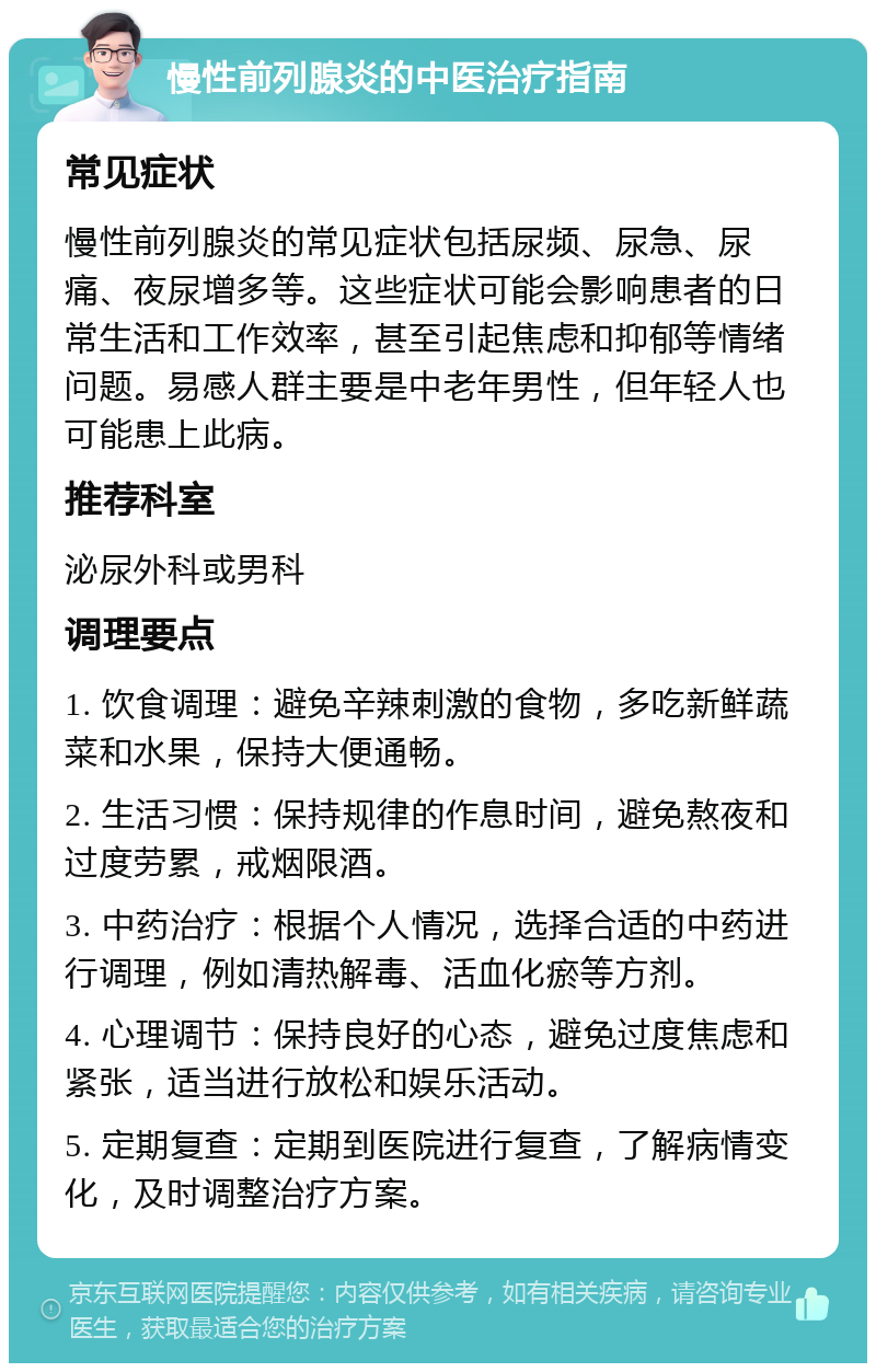 慢性前列腺炎的中医治疗指南 常见症状 慢性前列腺炎的常见症状包括尿频、尿急、尿痛、夜尿增多等。这些症状可能会影响患者的日常生活和工作效率，甚至引起焦虑和抑郁等情绪问题。易感人群主要是中老年男性，但年轻人也可能患上此病。 推荐科室 泌尿外科或男科 调理要点 1. 饮食调理：避免辛辣刺激的食物，多吃新鲜蔬菜和水果，保持大便通畅。 2. 生活习惯：保持规律的作息时间，避免熬夜和过度劳累，戒烟限酒。 3. 中药治疗：根据个人情况，选择合适的中药进行调理，例如清热解毒、活血化瘀等方剂。 4. 心理调节：保持良好的心态，避免过度焦虑和紧张，适当进行放松和娱乐活动。 5. 定期复查：定期到医院进行复查，了解病情变化，及时调整治疗方案。