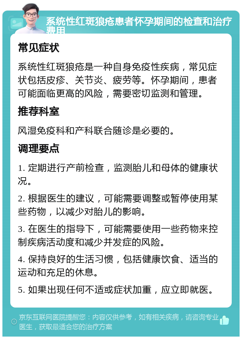 系统性红斑狼疮患者怀孕期间的检查和治疗费用 常见症状 系统性红斑狼疮是一种自身免疫性疾病，常见症状包括皮疹、关节炎、疲劳等。怀孕期间，患者可能面临更高的风险，需要密切监测和管理。 推荐科室 风湿免疫科和产科联合随诊是必要的。 调理要点 1. 定期进行产前检查，监测胎儿和母体的健康状况。 2. 根据医生的建议，可能需要调整或暂停使用某些药物，以减少对胎儿的影响。 3. 在医生的指导下，可能需要使用一些药物来控制疾病活动度和减少并发症的风险。 4. 保持良好的生活习惯，包括健康饮食、适当的运动和充足的休息。 5. 如果出现任何不适或症状加重，应立即就医。