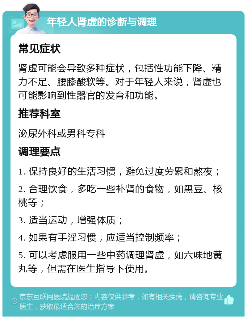 年轻人肾虚的诊断与调理 常见症状 肾虚可能会导致多种症状，包括性功能下降、精力不足、腰膝酸软等。对于年轻人来说，肾虚也可能影响到性器官的发育和功能。 推荐科室 泌尿外科或男科专科 调理要点 1. 保持良好的生活习惯，避免过度劳累和熬夜； 2. 合理饮食，多吃一些补肾的食物，如黑豆、核桃等； 3. 适当运动，增强体质； 4. 如果有手淫习惯，应适当控制频率； 5. 可以考虑服用一些中药调理肾虚，如六味地黄丸等，但需在医生指导下使用。