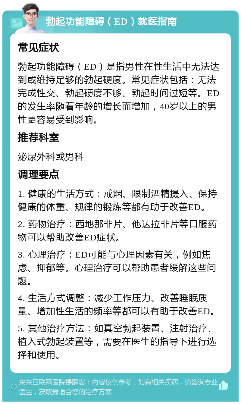 勃起功能障碍（ED）就医指南 常见症状 勃起功能障碍（ED）是指男性在性生活中无法达到或维持足够的勃起硬度。常见症状包括：无法完成性交、勃起硬度不够、勃起时间过短等。ED的发生率随着年龄的增长而增加，40岁以上的男性更容易受到影响。 推荐科室 泌尿外科或男科 调理要点 1. 健康的生活方式：戒烟、限制酒精摄入、保持健康的体重、规律的锻炼等都有助于改善ED。 2. 药物治疗：西地那非片、他达拉非片等口服药物可以帮助改善ED症状。 3. 心理治疗：ED可能与心理因素有关，例如焦虑、抑郁等。心理治疗可以帮助患者缓解这些问题。 4. 生活方式调整：减少工作压力、改善睡眠质量、增加性生活的频率等都可以有助于改善ED。 5. 其他治疗方法：如真空勃起装置、注射治疗、植入式勃起装置等，需要在医生的指导下进行选择和使用。